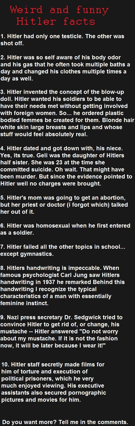 Facts. found these on the internet EDIT: The first fact is false. sorry. 1. Hitler had only one testicle. The other was shot off. 2. Hitler was so self aware of
